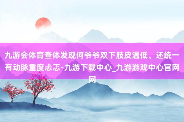 九游会体育查体发现何爷爷双下肢皮温低、还统一有动脉重度忐忑-九游下载中心_九游游戏中心官网