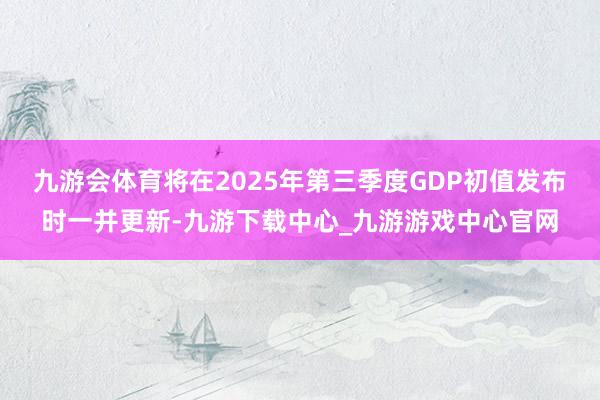 九游会体育将在2025年第三季度GDP初值发布时一并更新-九游下载中心_九游游戏中心官网