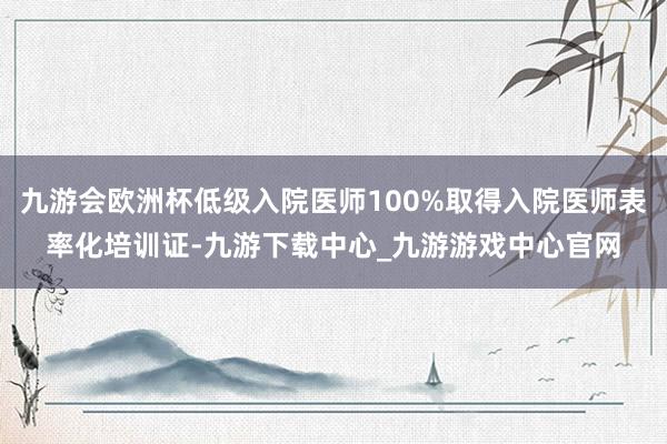 九游会欧洲杯低级入院医师100%取得入院医师表率化培训证-九游下载中心_九游游戏中心官网