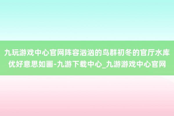 九玩游戏中心官网阵容汹汹的鸟群初冬的官厅水库优好意思如画-九游下载中心_九游游戏中心官网