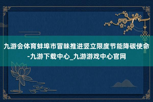 九游会体育蚌埠市冒昧推进竖立限度节能降碳使命-九游下载中心_九游游戏中心官网