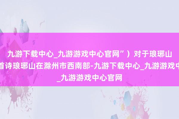 九游下载中心_九游游戏中心官网”）对于琅琊山的第一首诗琅琊山在滁州市西南部-九游下载中心_九游游戏中心官网