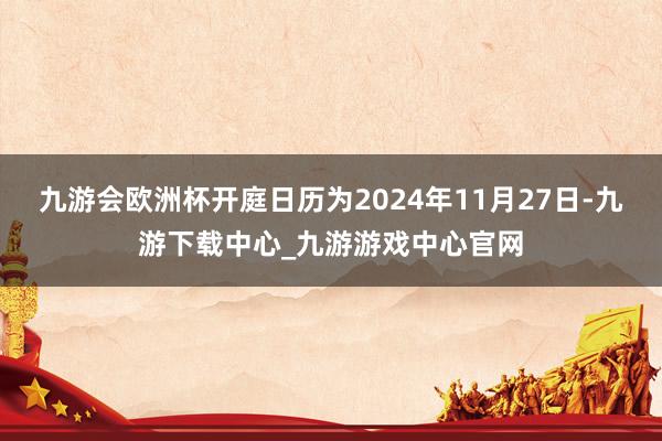 九游会欧洲杯开庭日历为2024年11月27日-九游下载中心_九游游戏中心官网