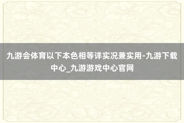 九游会体育以下本色相等详实况兼实用-九游下载中心_九游游戏中心官网