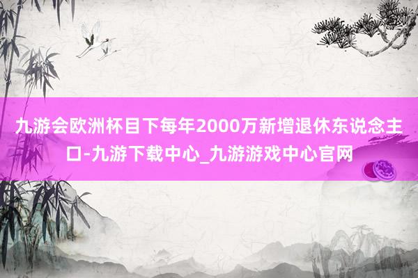 九游会欧洲杯目下每年2000万新增退休东说念主口-九游下载中心_九游游戏中心官网