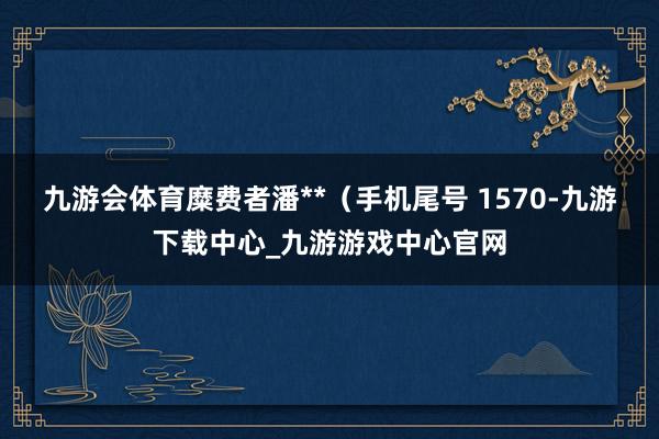 九游会体育糜费者潘**(手机尾号 1570-九游下载中心_九游游戏中心官网