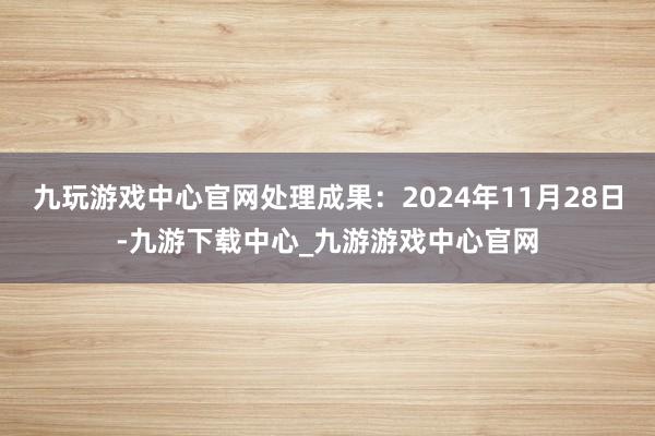 九玩游戏中心官网处理成果：2024年11月28日-九游下载中心_九游游戏中心官网