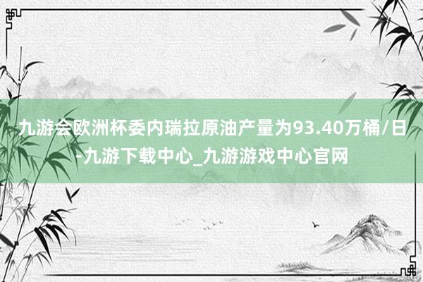 九游会欧洲杯委内瑞拉原油产量为93.40万桶/日-九游下载中心_九游游戏中心官网