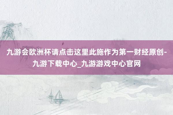 九游会欧洲杯请点击这里此施作为第一财经原创-九游下载中心_九游游戏中心官网