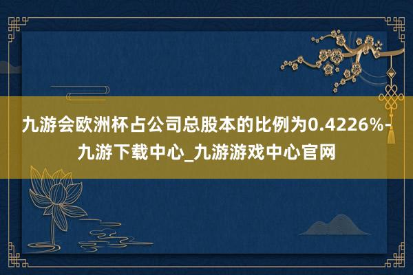 九游会欧洲杯占公司总股本的比例为0.4226%-九游下载中心_九游游戏中心官网