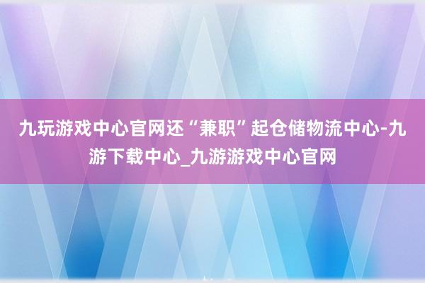 九玩游戏中心官网还“兼职”起仓储物流中心-九游下载中心_九游游戏中心官网