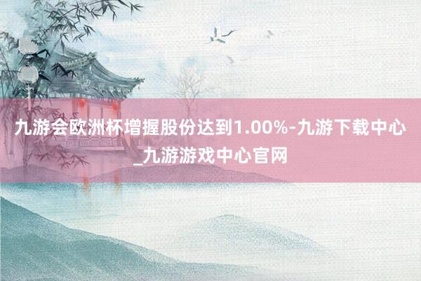 九游会欧洲杯增握股份达到1.00%-九游下载中心_九游游戏中心官网