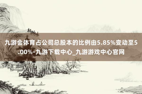 九游会体育占公司总股本的比例由5.85%变动至5.00%-九游下载中心_九游游戏中心官网