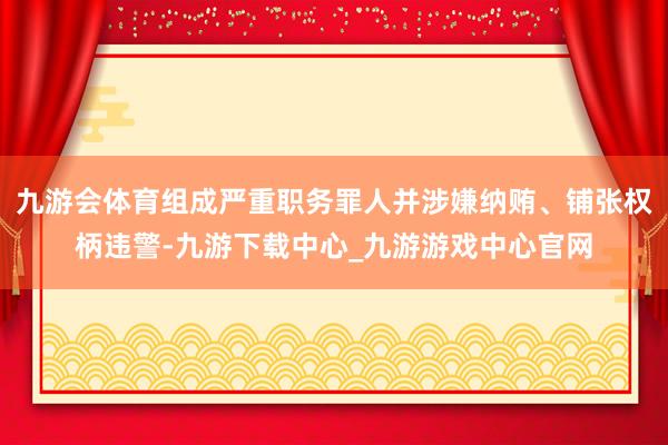 九游会体育组成严重职务罪人并涉嫌纳贿、铺张权柄违警-九游下载中心_九游游戏中心官网