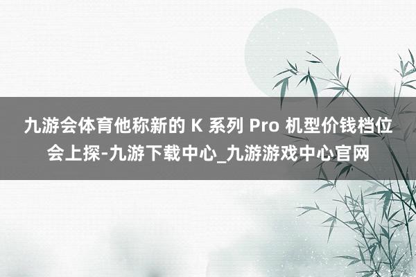 九游会体育他称新的 K 系列 Pro 机型价钱档位会上探-九游下载中心_九游游戏中心官网