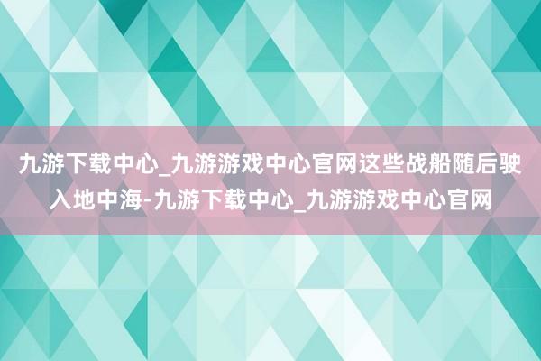 九游下载中心_九游游戏中心官网这些战船随后驶入地中海-九游下载中心_九游游戏中心官网