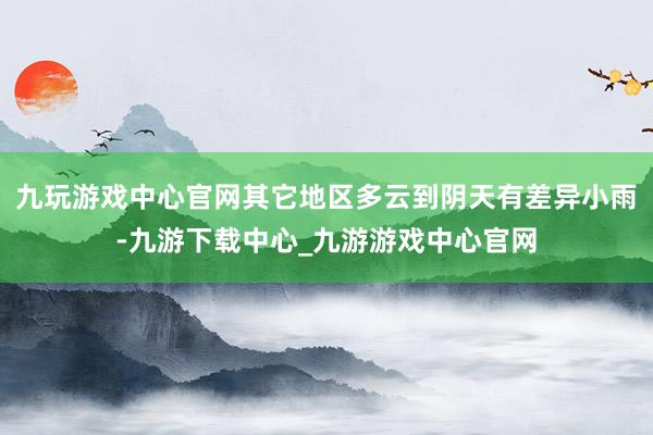 九玩游戏中心官网其它地区多云到阴天有差异小雨-九游下载中心_九游游戏中心官网