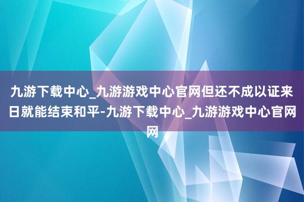 九游下载中心_九游游戏中心官网但还不成以证来日就能结束和平-九游下载中心_九游游戏中心官网