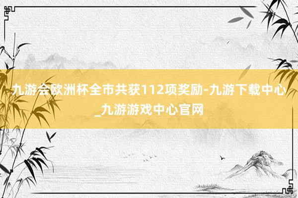 九游会欧洲杯全市共获112项奖励-九游下载中心_九游游戏中心官网