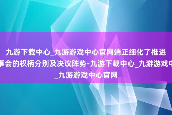 九游下载中心_九游游戏中心官网端正细化了推进会与董事会的权柄分别及决议阵势-九游下载中心_九游游戏中心官网