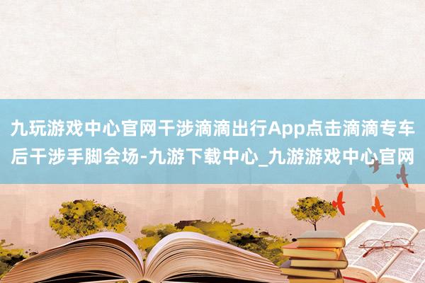 九玩游戏中心官网干涉滴滴出行App点击滴滴专车后干涉手脚会场-九游下载中心_九游游戏中心官网