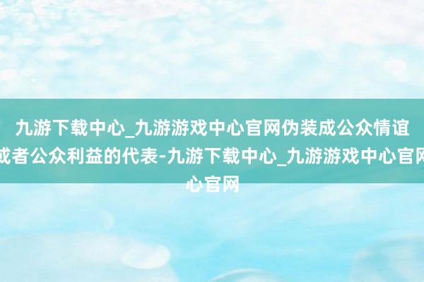 九游下载中心_九游游戏中心官网伪装成公众情谊或者公众利益的代表-九游下载中心_九游游戏中心官网