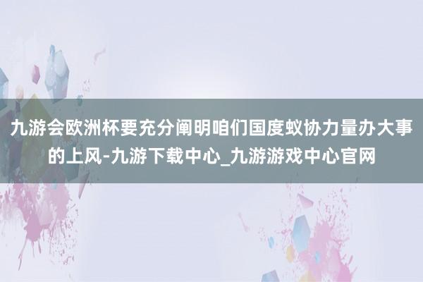 九游会欧洲杯要充分阐明咱们国度蚁协力量办大事的上风-九游下载中心_九游游戏中心官网
