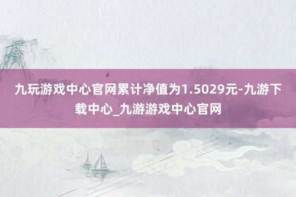 九玩游戏中心官网累计净值为1.5029元-九游下载中心_九游游戏中心官网
