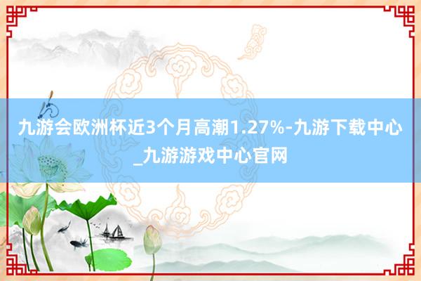九游会欧洲杯近3个月高潮1.27%-九游下载中心_九游游戏中心官网