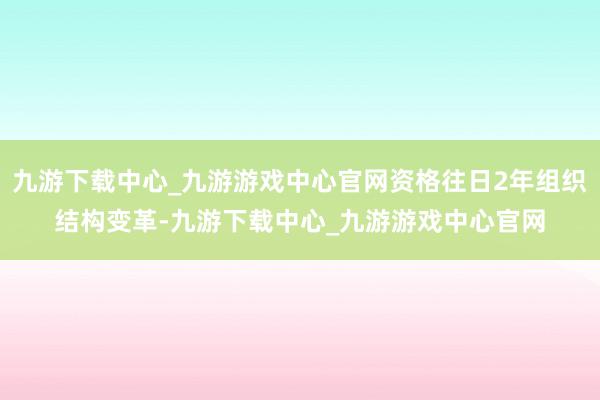 九游下载中心_九游游戏中心官网资格往日2年组织结构变革-九游下载中心_九游游戏中心官网