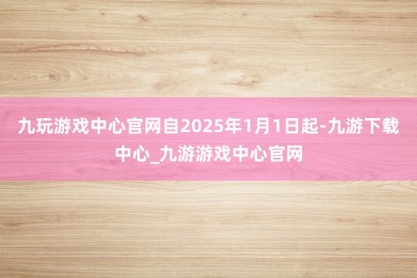 九玩游戏中心官网自2025年1月1日起-九游下载中心_九游游戏中心官网