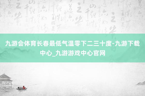 九游会体育长春最低气温零下二三十度-九游下载中心_九游游戏中心官网