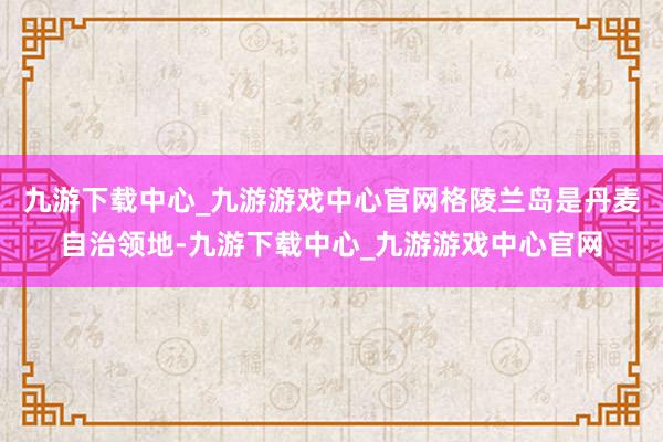 九游下载中心_九游游戏中心官网格陵兰岛是丹麦自治领地-九游下载中心_九游游戏中心官网