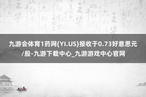 九游会体育1药网(YI.US)报收于0.73好意思元/股-九游下载中心_九游游戏中心官网