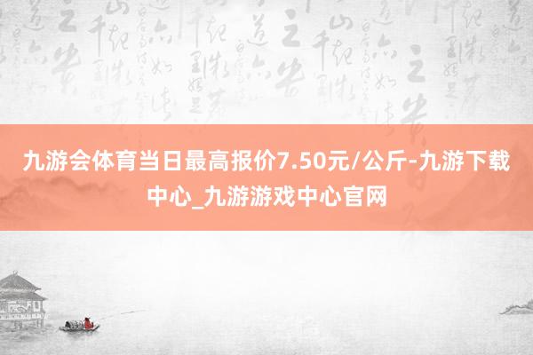 九游会体育当日最高报价7.50元/公斤-九游下载中心_九游游戏中心官网