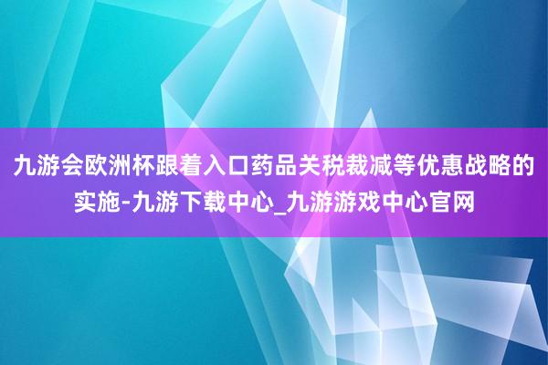九游会欧洲杯跟着入口药品关税裁减等优惠战略的实施-九游下载中心_九游游戏中心官网