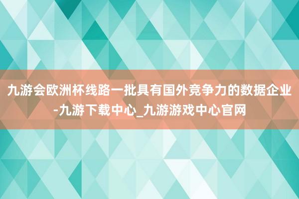 九游会欧洲杯线路一批具有国外竞争力的数据企业-九游下载中心_九游游戏中心官网