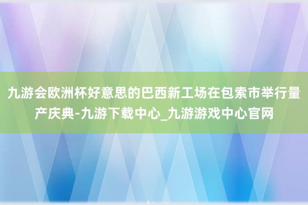 九游会欧洲杯好意思的巴西新工场在包索市举行量产庆典-九游下载中心_九游游戏中心官网