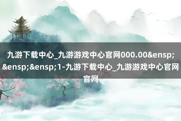 九游下载中心_九游游戏中心官网000.00 1-九游下载中心_九游游戏中心官网