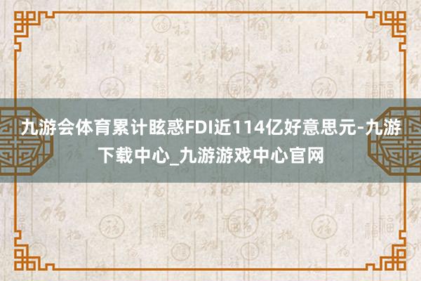 九游会体育累计眩惑FDI近114亿好意思元-九游下载中心_九游游戏中心官网