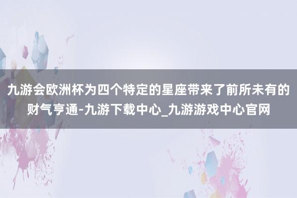 九游会欧洲杯为四个特定的星座带来了前所未有的财气亨通-九游下载中心_九游游戏中心官网
