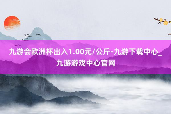 九游会欧洲杯出入1.00元/公斤-九游下载中心_九游游戏中心官网