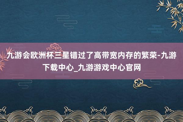 九游会欧洲杯三星错过了高带宽内存的繁荣-九游下载中心_九游游戏中心官网