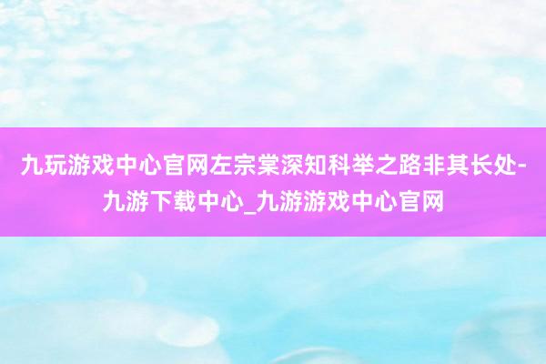 九玩游戏中心官网左宗棠深知科举之路非其长处-九游下载中心_九游游戏中心官网