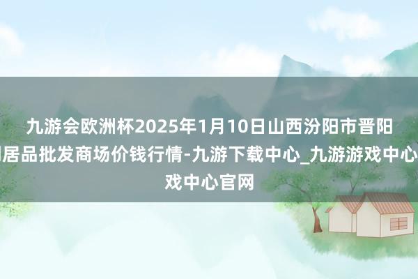 九游会欧洲杯2025年1月10日山西汾阳市晋阳农副居品批发商场价钱行情-九游下载中心_九游游戏中心官网