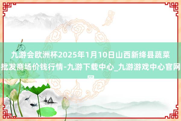 九游会欧洲杯2025年1月10日山西新绛县蔬菜批发商场价钱行情-九游下载中心_九游游戏中心官网