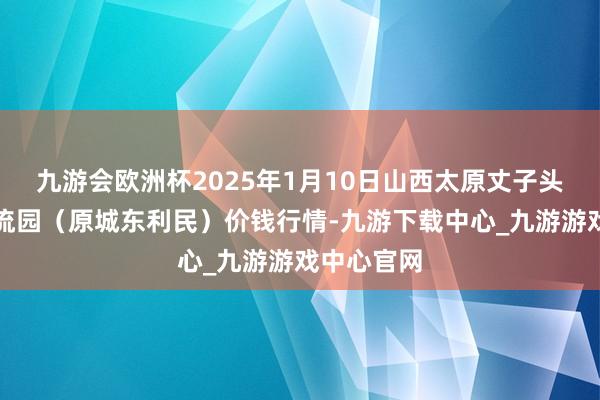 九游会欧洲杯2025年1月10日山西太原丈子头农家具物流园(原城东利民)价钱行情-九游下载中心_九游游戏中心官网