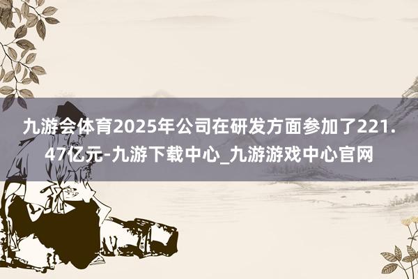 九游会体育2025年公司在研发方面参加了221.47亿元-九游下载中心_九游游戏中心官网