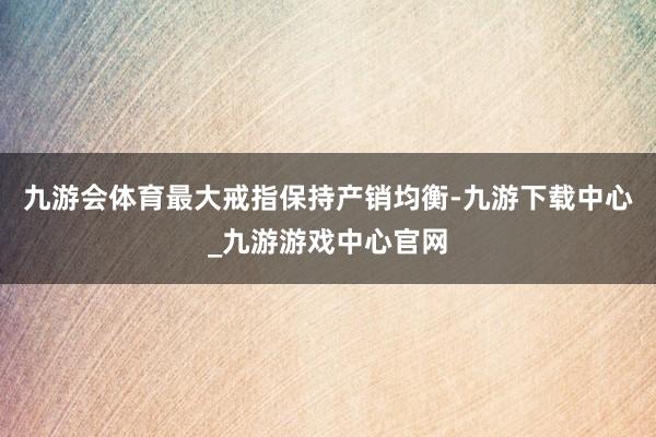 九游会体育最大戒指保持产销均衡-九游下载中心_九游游戏中心官网