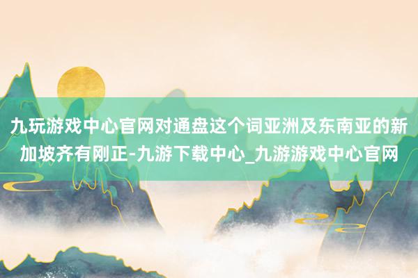 九玩游戏中心官网对通盘这个词亚洲及东南亚的新加坡齐有刚正-九游下载中心_九游游戏中心官网